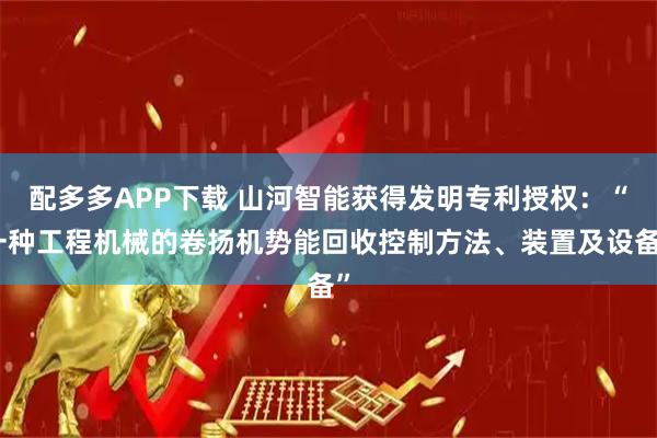 配多多APP下载 山河智能获得发明专利授权：“一种工程机械的卷扬机势能回收控制方法、装置及设备”