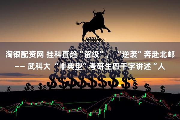 淘银配资网 挂科直趋“留级”， “逆袭”奔赴北邮—— 武科大 “非典型”考研生四千字讲述“人