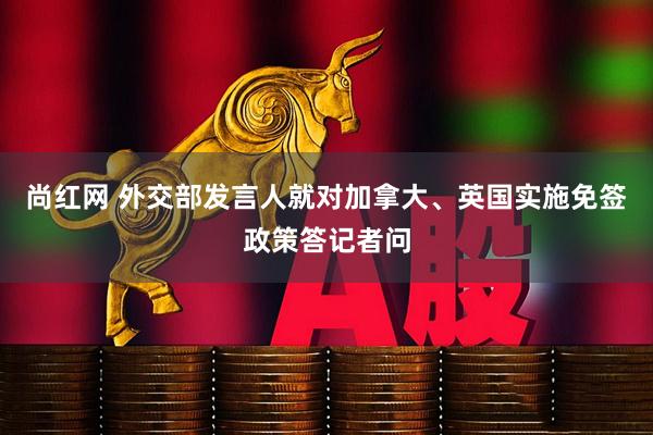 尚红网 外交部发言人就对加拿大、英国实施免签政策答记者问