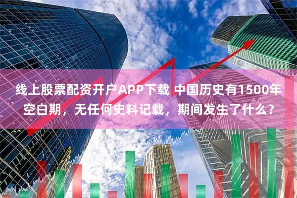 线上股票配资开户APP下载 中国历史有1500年空白期，无任何史料记载，期间发生了什么？